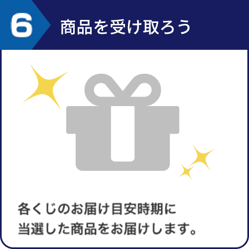 6.商品を受け取ろう 各くじのお届け目安時期に当選した商品をお届けします。